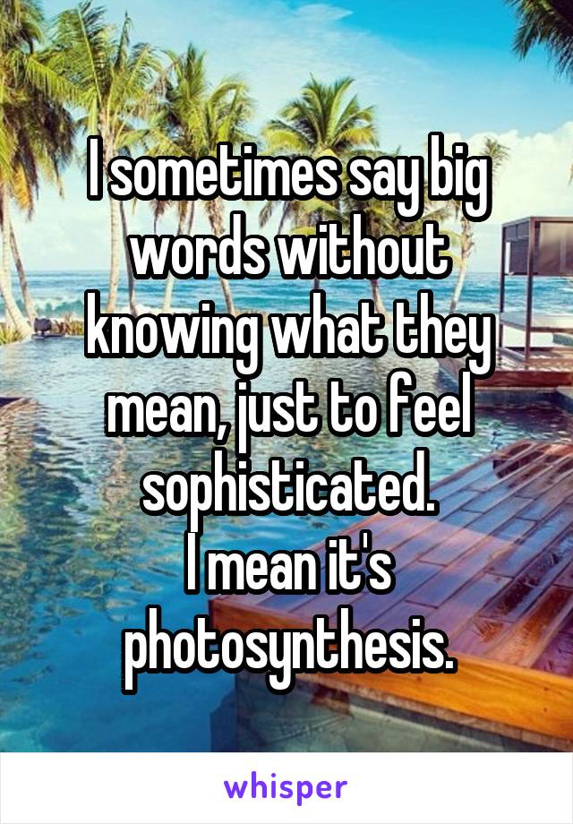 I sometimes say big words without knowing what they mean, just to feel sophisticated.
I mean it's photosynthesis.