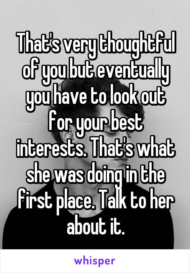 That's very thoughtful of you but eventually you have to look out for your best interests. That's what she was doing in the first place. Talk to her about it.