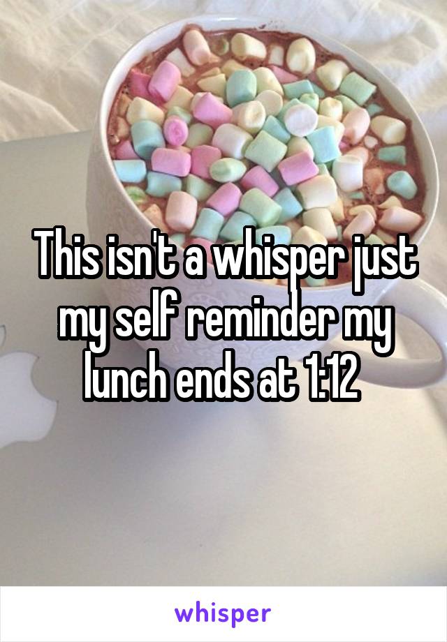 This isn't a whisper just my self reminder my lunch ends at 1:12 