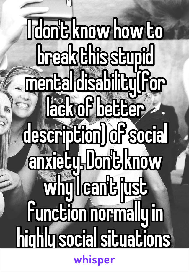 I don't know how to break this stupid mental disability(for lack of better description) of social anxiety. Don't know why I can't just function normally in highly social situations 