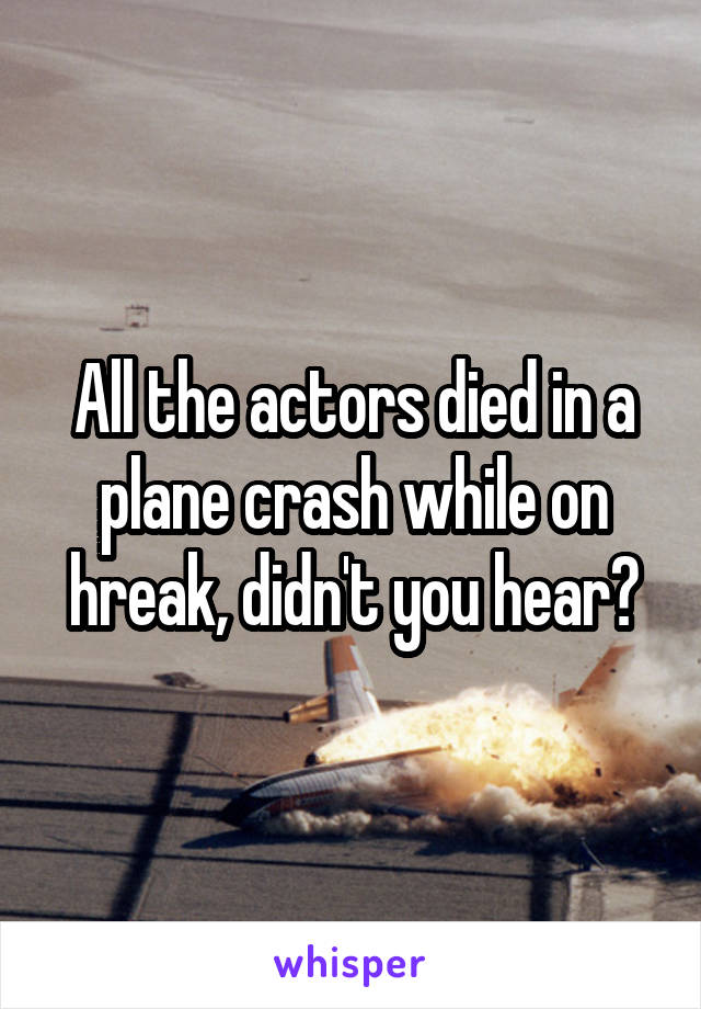 All the actors died in a plane crash while on hreak, didn't you hear?