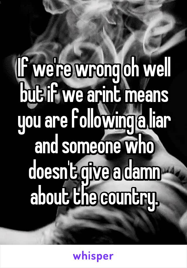 If we're wrong oh well but if we arint means you are following a liar and someone who doesn't give a damn about the country.