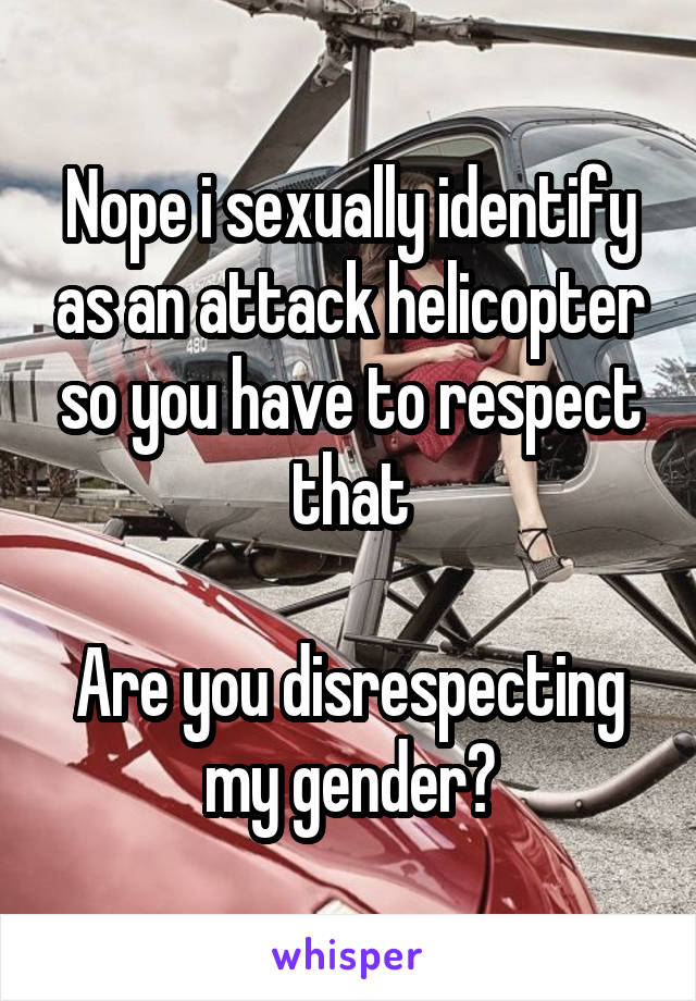 Nope i sexually identify as an attack helicopter so you have to respect that

Are you disrespecting my gender?