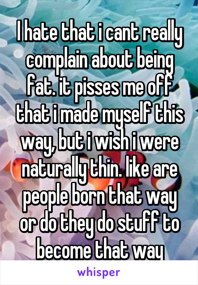 I hate that i cant really complain about being fat. it pisses me off that i made myself this way, but i wish i were naturally thin. like are people born that way or do they do stuff to become that way