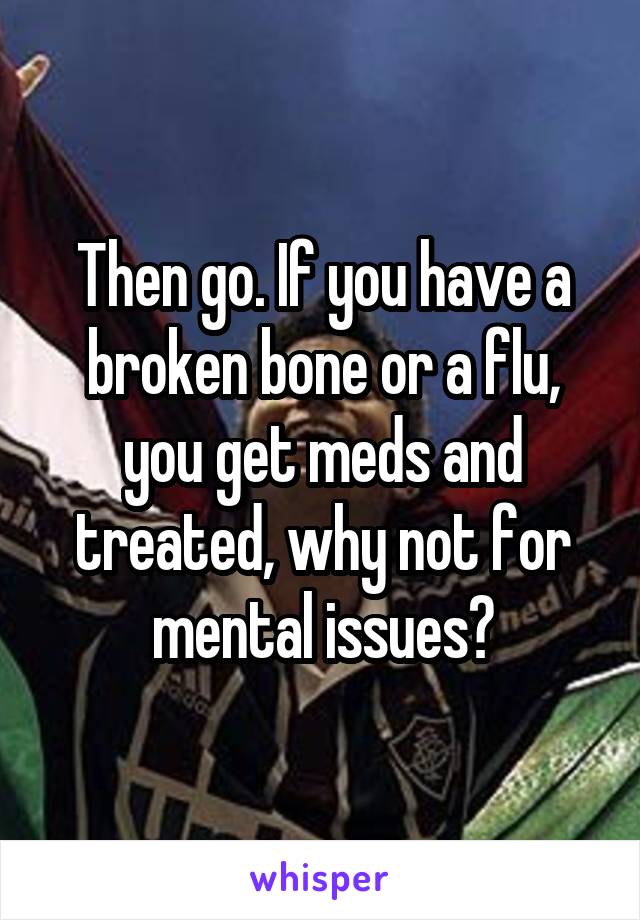 Then go. If you have a broken bone or a flu, you get meds and treated, why not for mental issues?