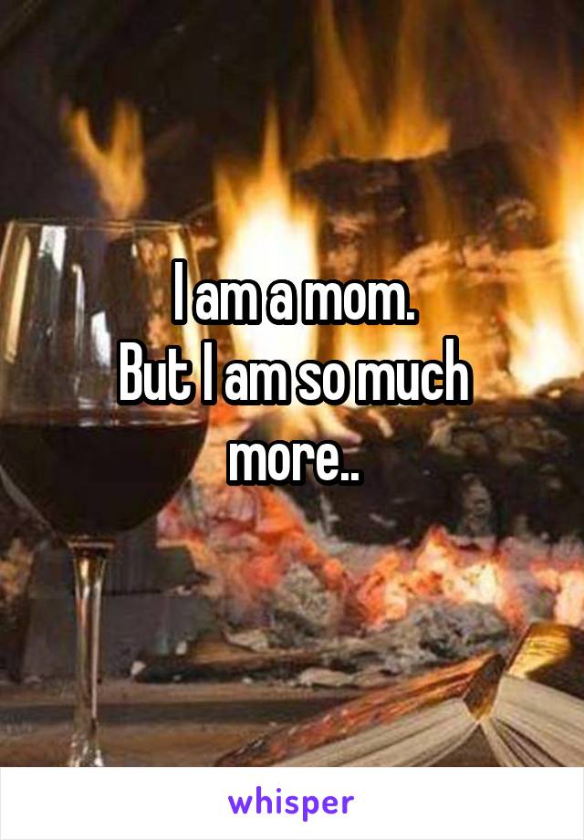 I am a mom.
But I am so much more..
