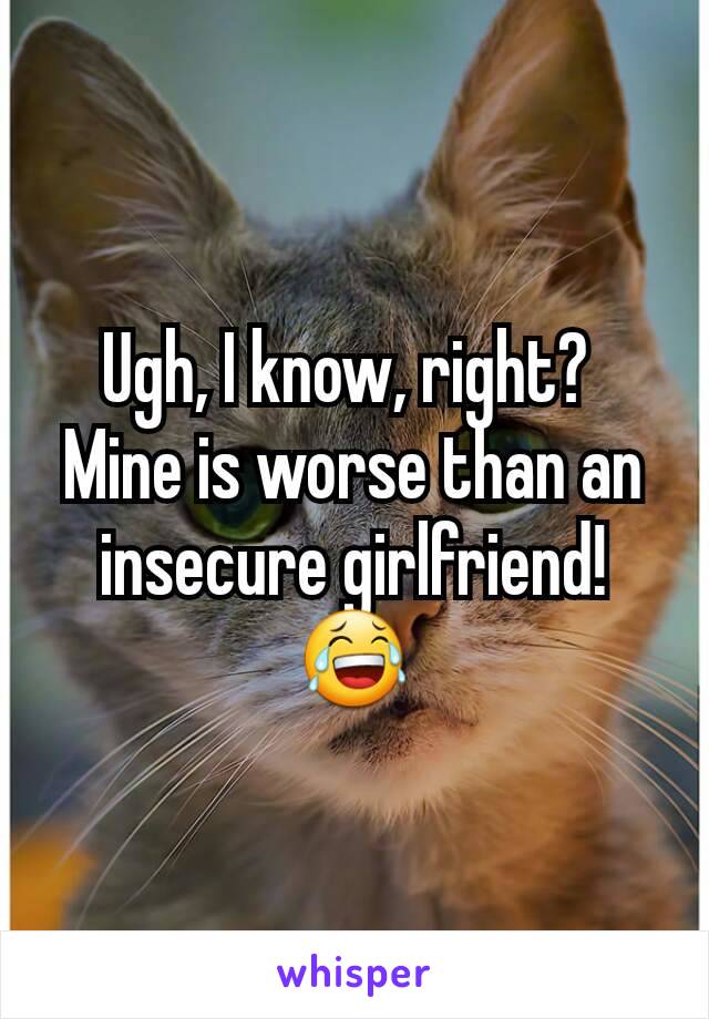 Ugh, I know, right? 
Mine is worse than an insecure girlfriend!
😂