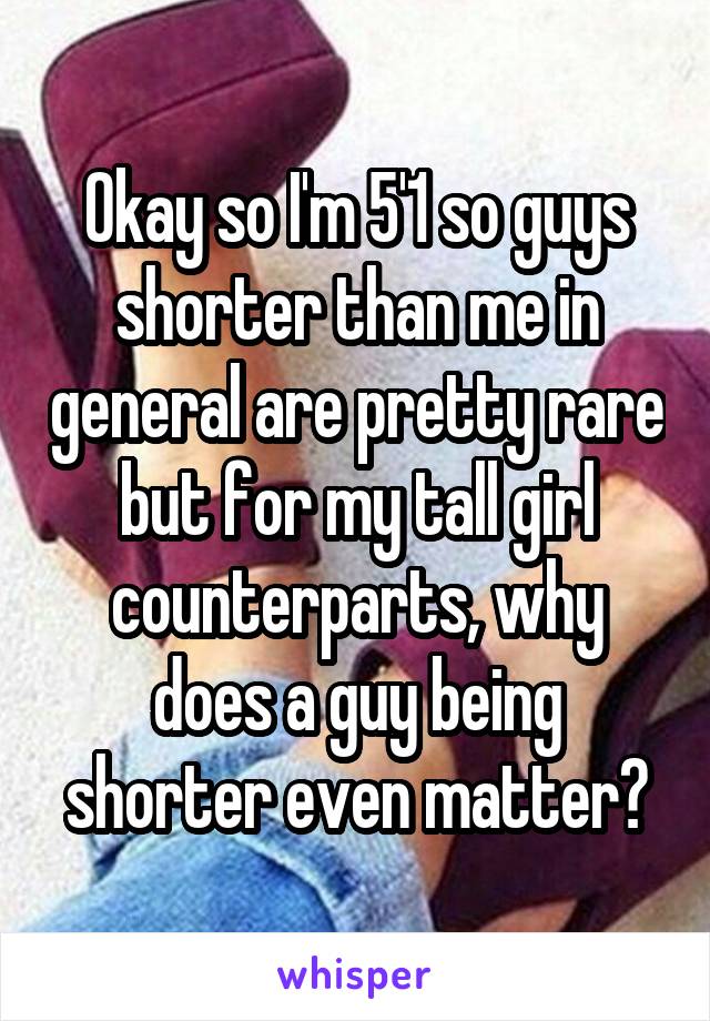 Okay so I'm 5'1 so guys shorter than me in general are pretty rare but for my tall girl counterparts, why does a guy being shorter even matter?