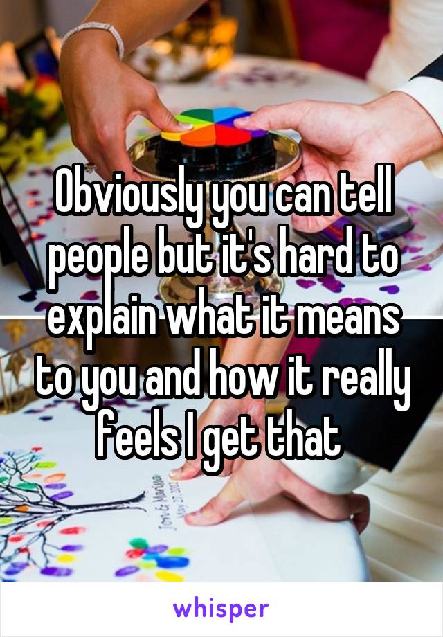 Obviously you can tell people but it's hard to explain what it means to you and how it really feels I get that 