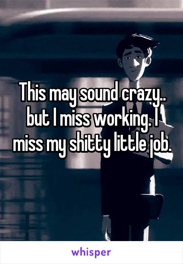 This may sound crazy.. but I miss working. I miss my shitty little job. 