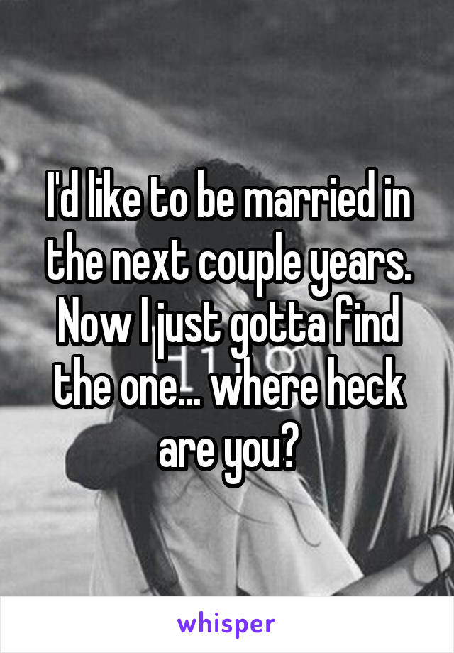 I'd like to be married in the next couple years. Now I just gotta find the one... where heck are you?