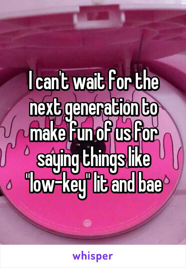 I can't wait for the next generation to make fun of us for saying things like "low-key" lit and bae