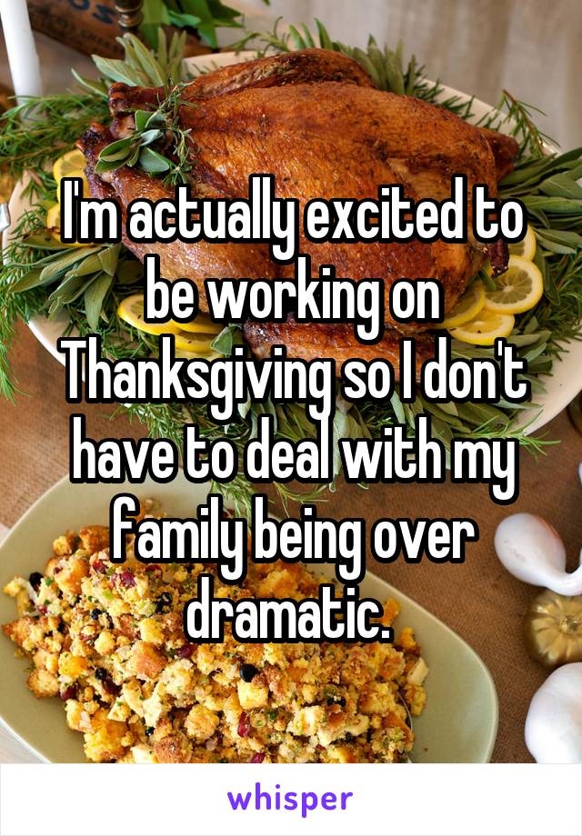 I'm actually excited to be working on Thanksgiving so I don't have to deal with my family being over dramatic. 