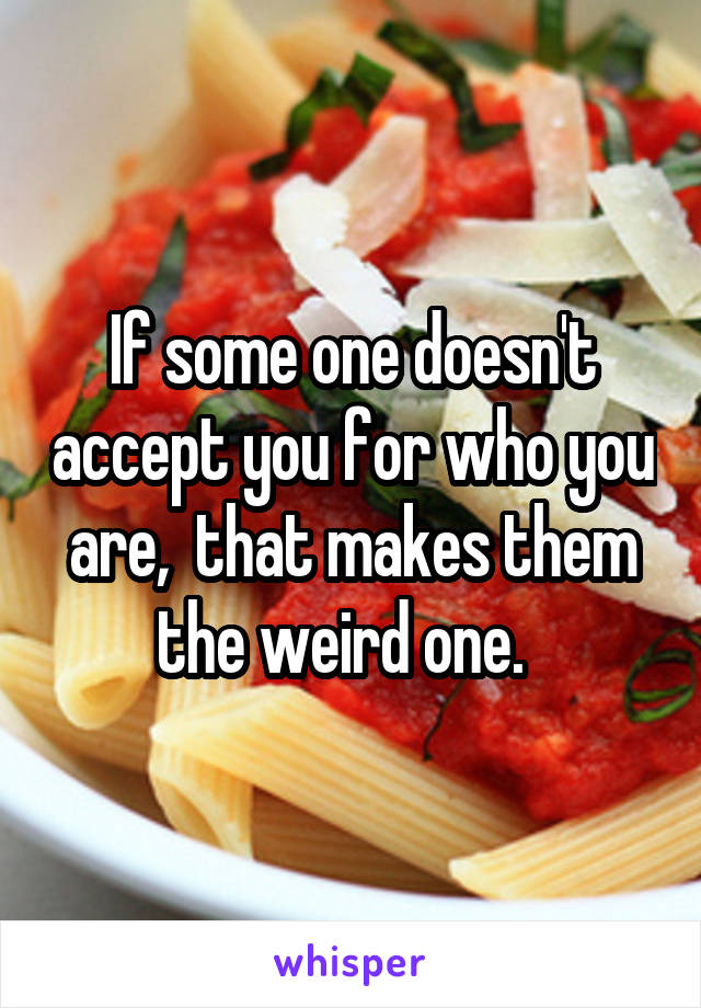 If some one doesn't accept you for who you are,  that makes them the weird one.  