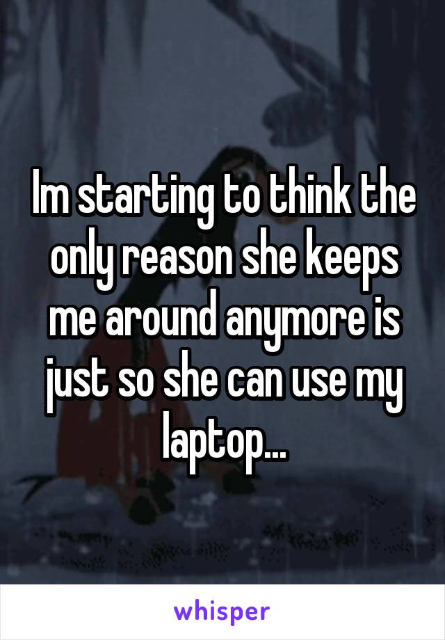 Im starting to think the only reason she keeps me around anymore is just so she can use my laptop...