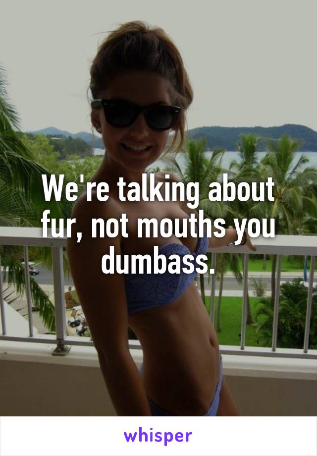 We're talking about fur, not mouths you dumbass.