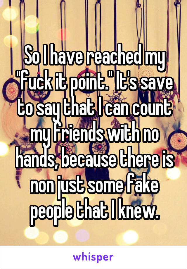 So I have reached my "fuck it point." It's save to say that I can count my friends with no hands, because there is non just some fake people that I knew.