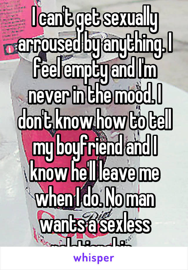 I can't get sexually arroused by anything. I feel empty and I'm never in the mood. I don't know how to tell my boyfriend and I know he'll leave me when I do. No man wants a sexless relationship..