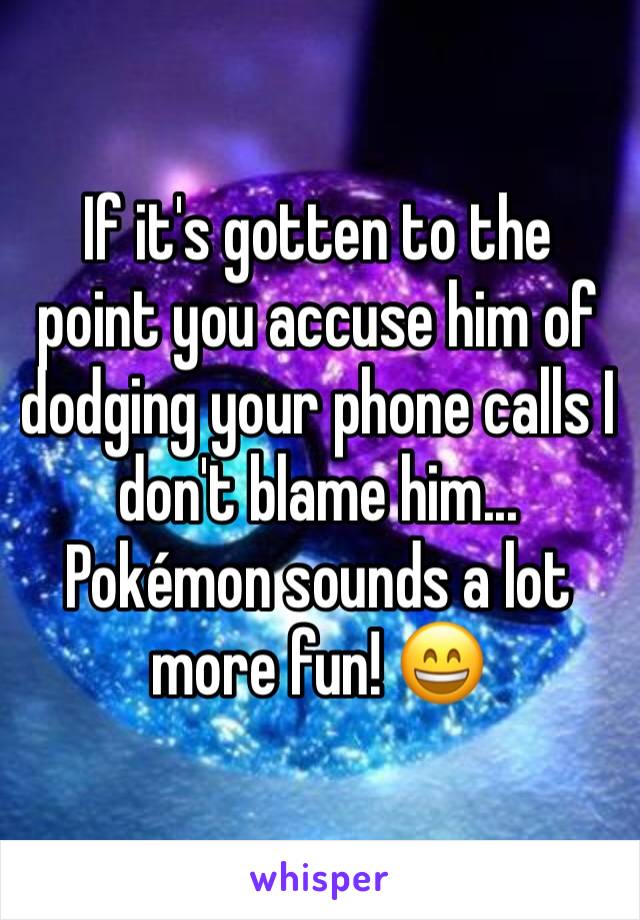 If it's gotten to the point you accuse him of dodging your phone calls I don't blame him... Pokémon sounds a lot more fun! 😄