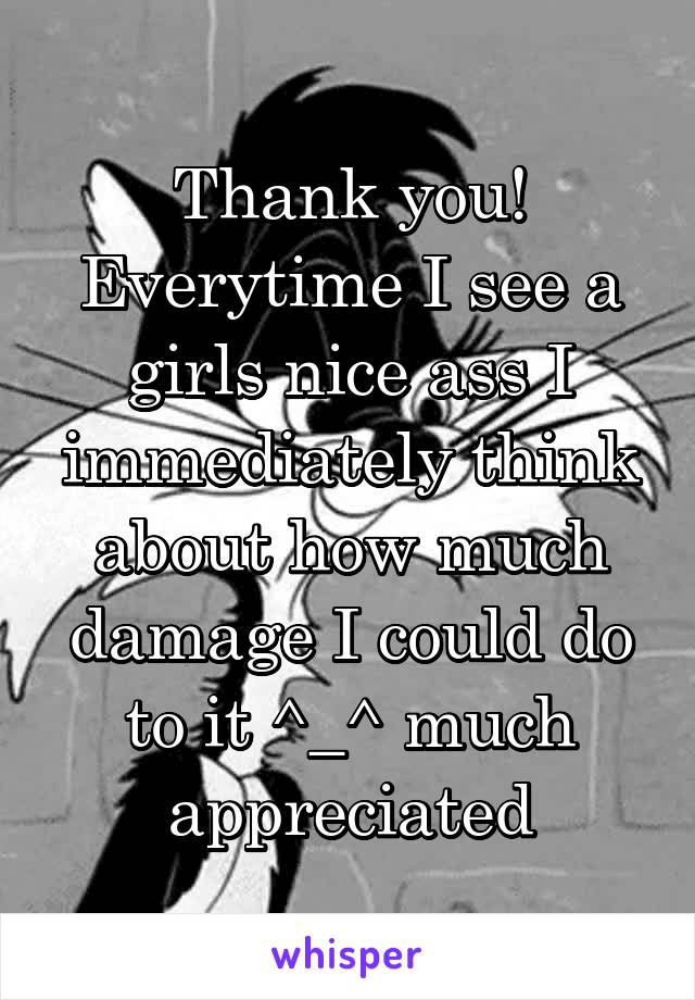 Thank you! Everytime I see a girls nice ass I immediately think about how much damage I could do to it ^_^ much appreciated