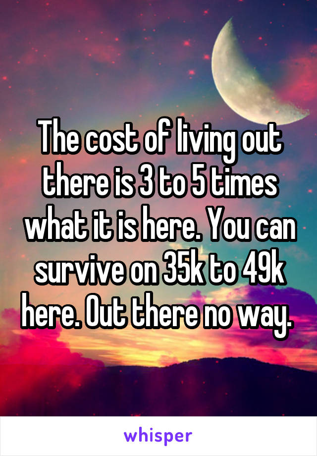 The cost of living out there is 3 to 5 times what it is here. You can survive on 35k to 49k here. Out there no way. 