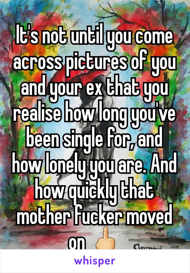 It's not until you come across pictures of you and your ex that you realise how long you've been single for, and how lonely you are. And how quickly that mother fucker moved on 🖕