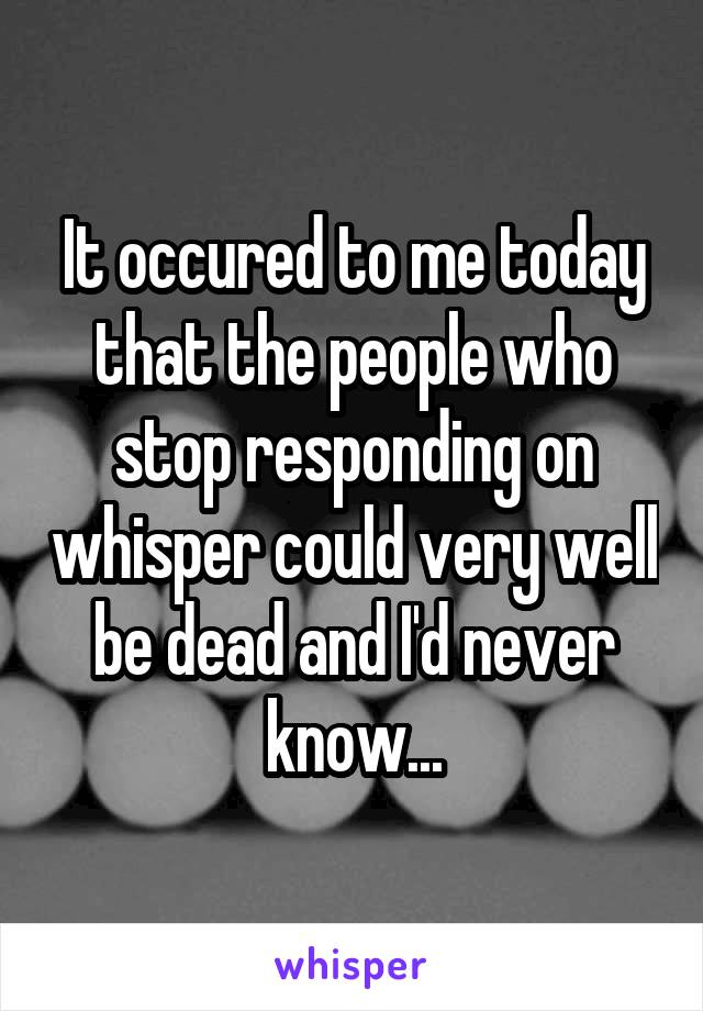 It occured to me today that the people who stop responding on whisper could very well be dead and I'd never know...