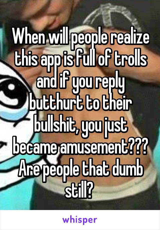 When will people realize this app is full of trolls and if you reply butthurt to their bullshit, you just became amusement??? Are people that dumb still? 