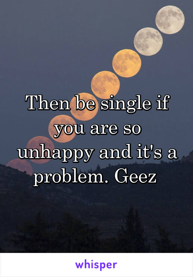 Then be single if you are so unhappy and it's a problem. Geez 