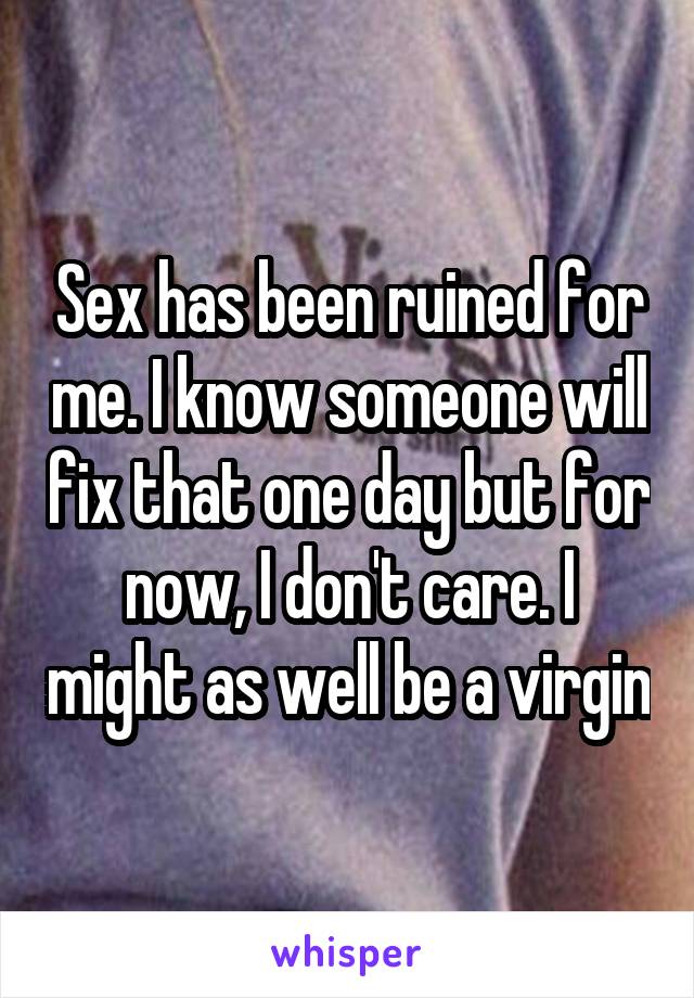 Sex has been ruined for me. I know someone will fix that one day but for now, I don't care. I might as well be a virgin