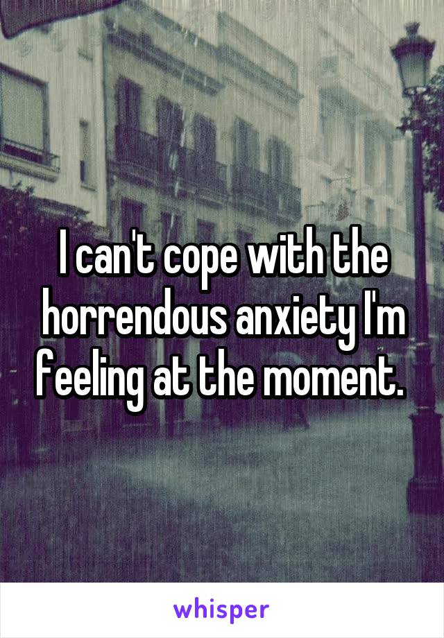 I can't cope with the horrendous anxiety I'm feeling at the moment. 