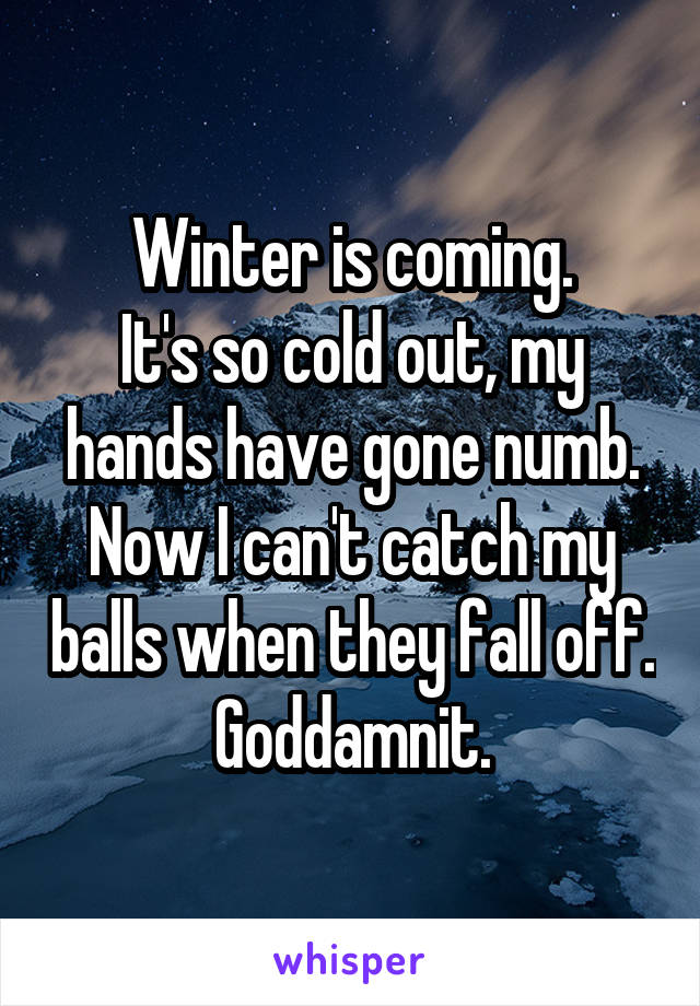 Winter is coming.
It's so cold out, my hands have gone numb. Now I can't catch my balls when they fall off. Goddamnit.