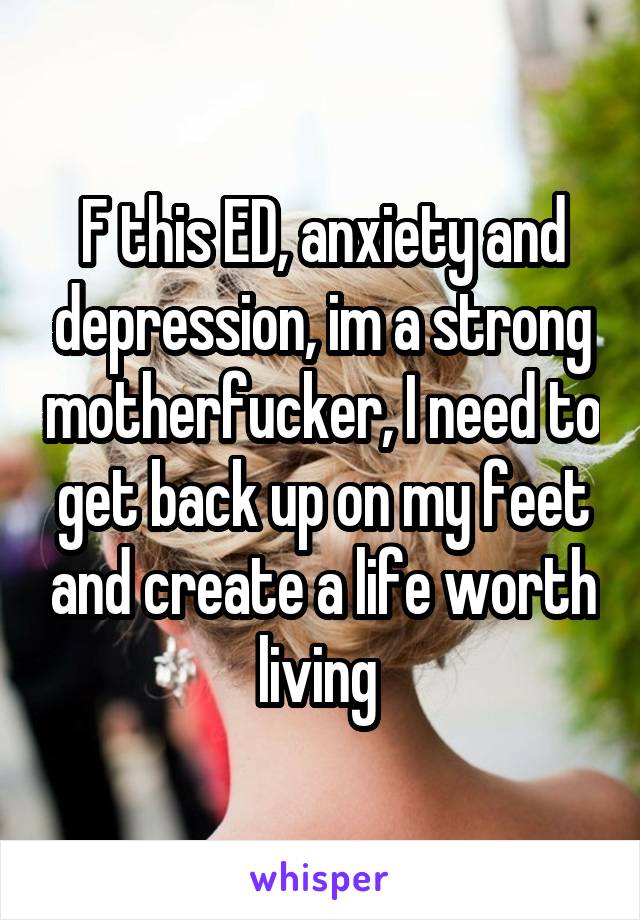 F this ED, anxiety and depression, im a strong motherfucker, I need to get back up on my feet and create a life worth living 