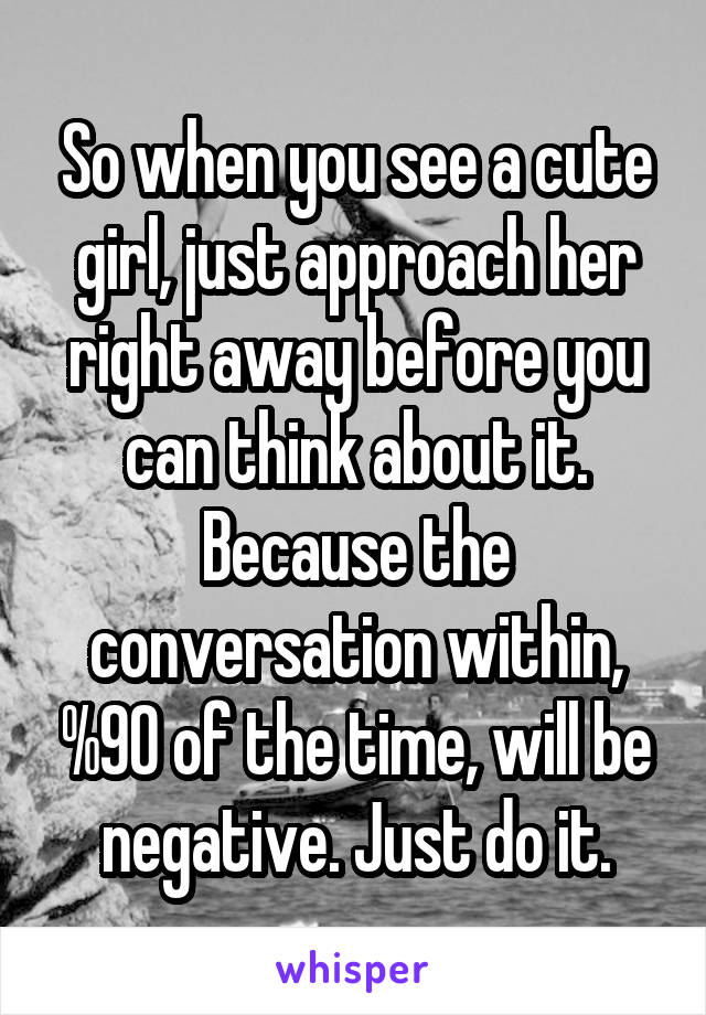 So when you see a cute girl, just approach her right away before you can think about it. Because the conversation within, %90 of the time, will be negative. Just do it.
