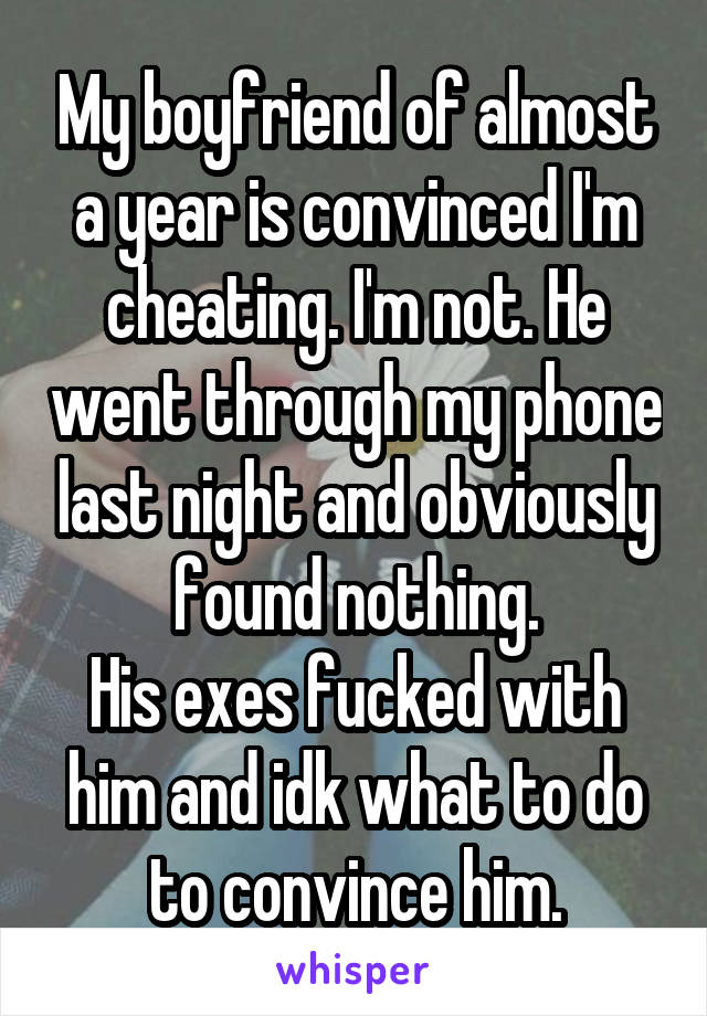 My boyfriend of almost a year is convinced I'm cheating. I'm not. He went through my phone last night and obviously found nothing.
His exes fucked with him and idk what to do to convince him.