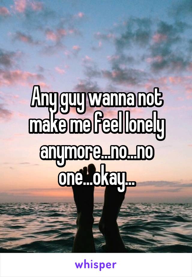 Any guy wanna not make me feel lonely anymore...no...no one...okay...