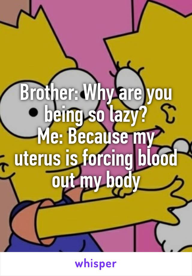 Brother: Why are you being so lazy?
Me: Because my uterus is forcing blood out my body