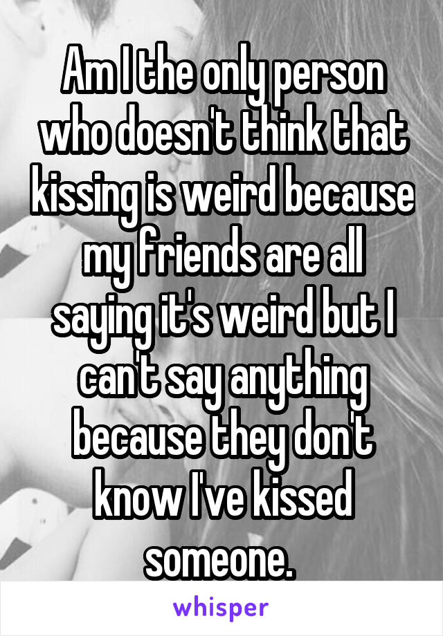 Am I the only person who doesn't think that kissing is weird because my friends are all saying it's weird but I can't say anything because they don't know I've kissed someone. 