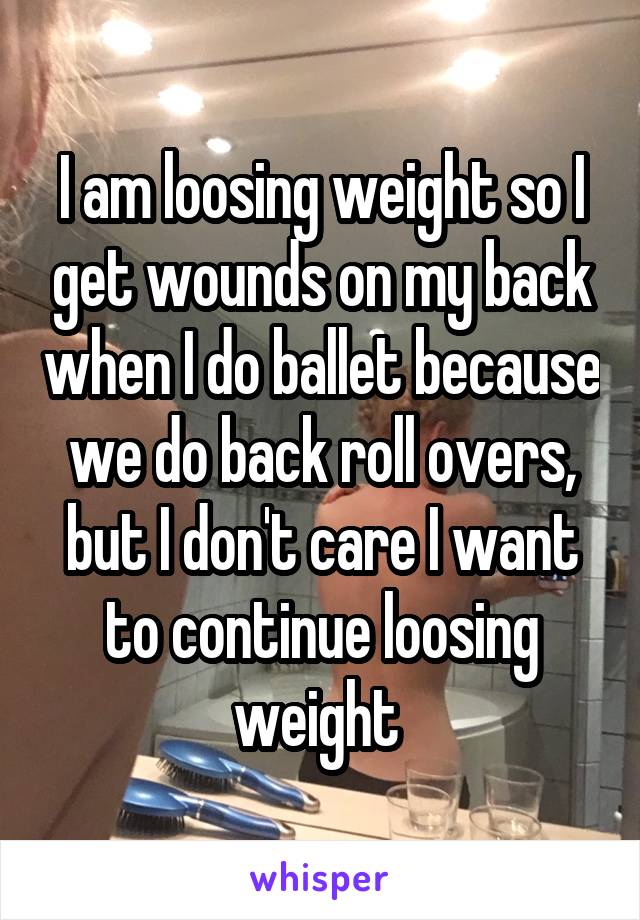 I am loosing weight so I get wounds on my back when I do ballet because we do back roll overs, but I don't care I want to continue loosing weight 