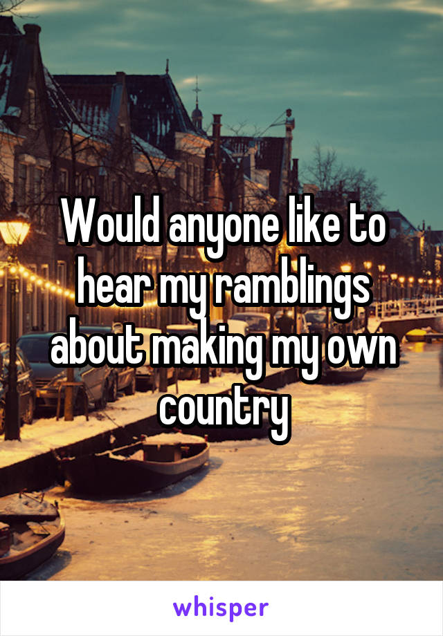 Would anyone like to hear my ramblings about making my own country