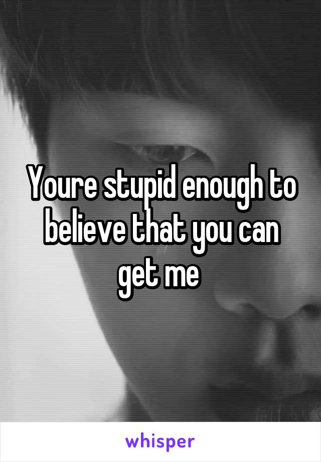 Youre stupid enough to believe that you can get me 