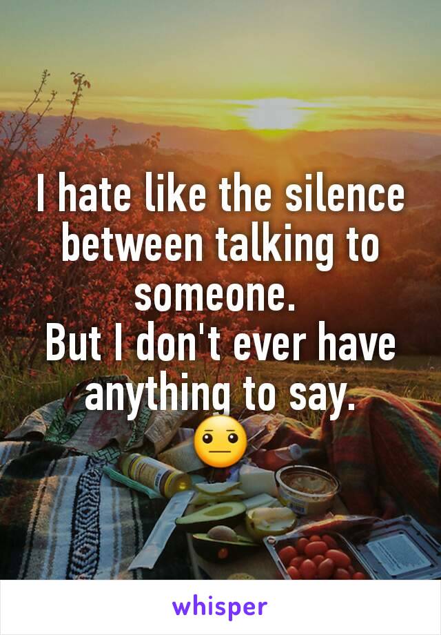 I hate like the silence between talking to someone. 
But I don't ever have anything to say.
😐