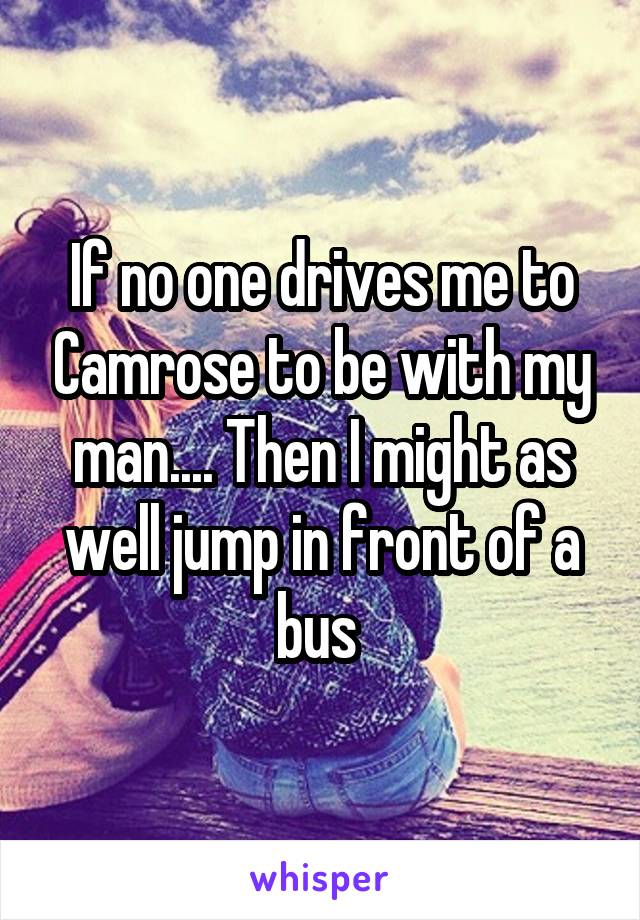 If no one drives me to Camrose to be with my man.... Then I might as well jump in front of a bus 