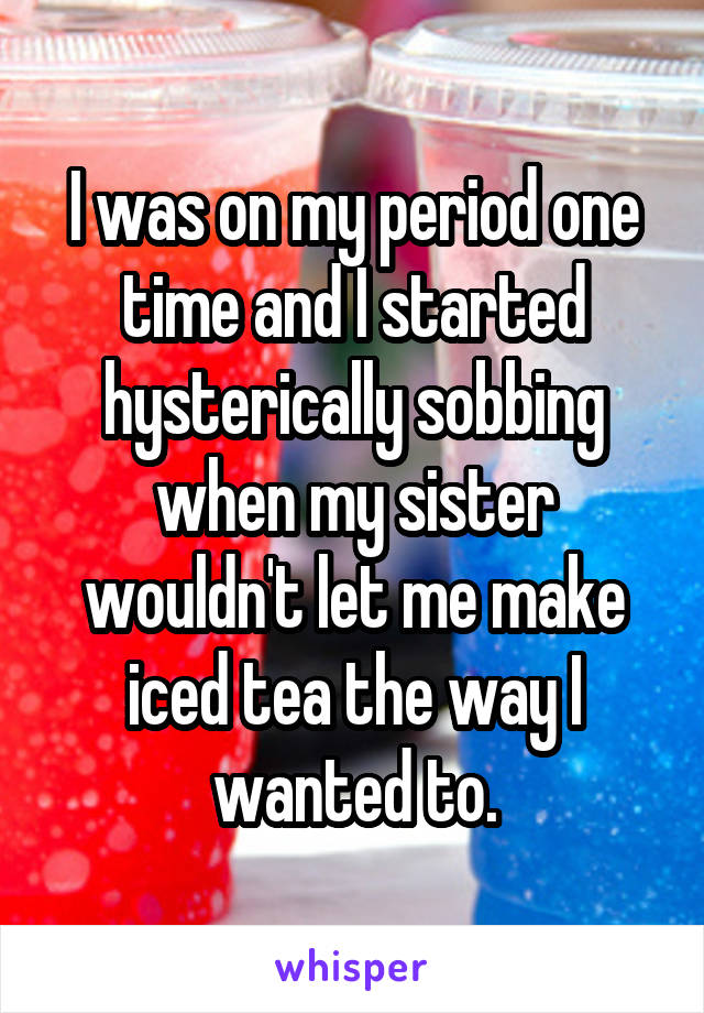 I was on my period one time and I started hysterically sobbing when my sister wouldn't let me make iced tea the way I wanted to.