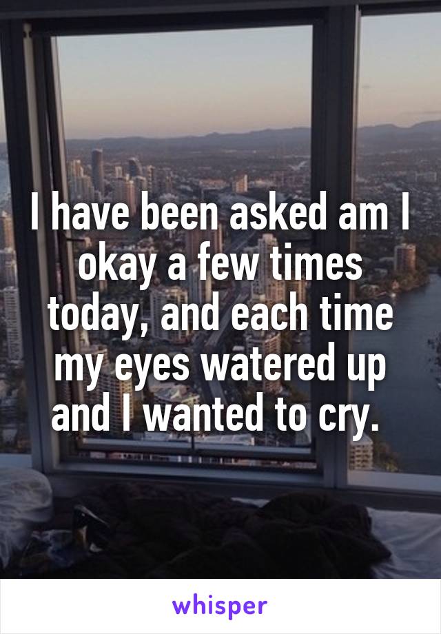 I have been asked am I okay a few times today, and each time my eyes watered up and I wanted to cry. 