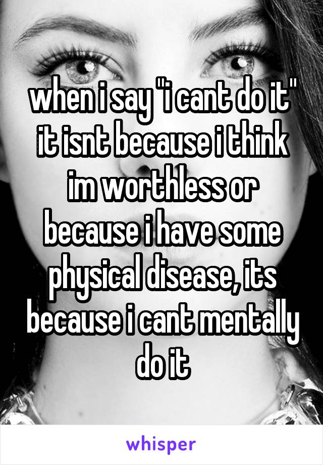 when i say "i cant do it" it isnt because i think im worthless or because i have some physical disease, its because i cant mentally do it