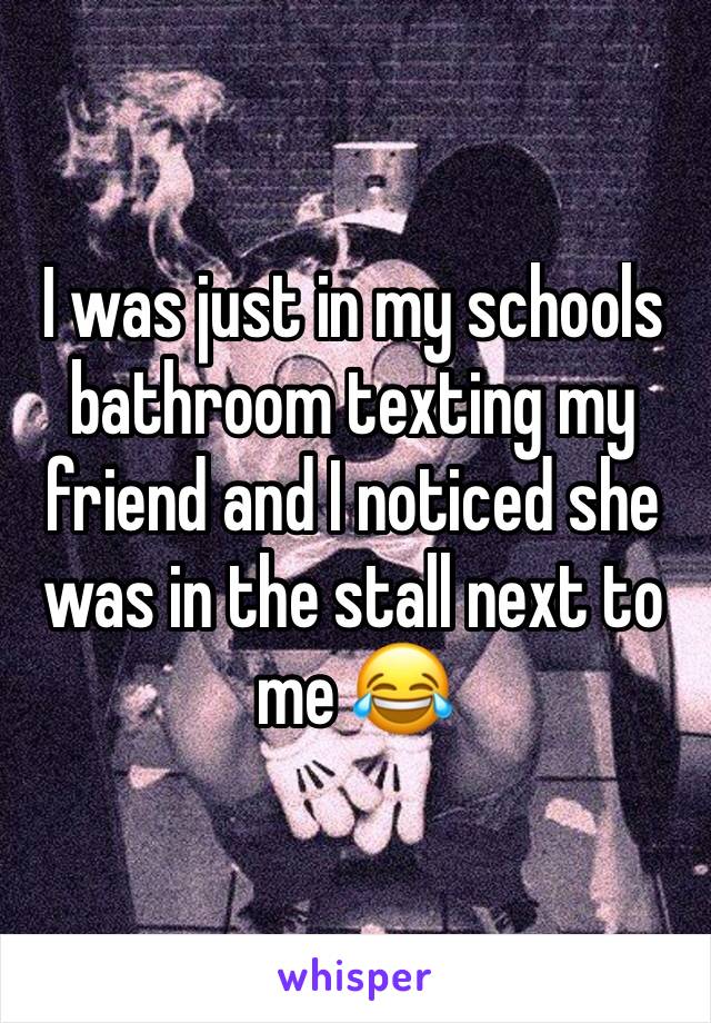 I was just in my schools bathroom texting my friend and I noticed she was in the stall next to me 😂