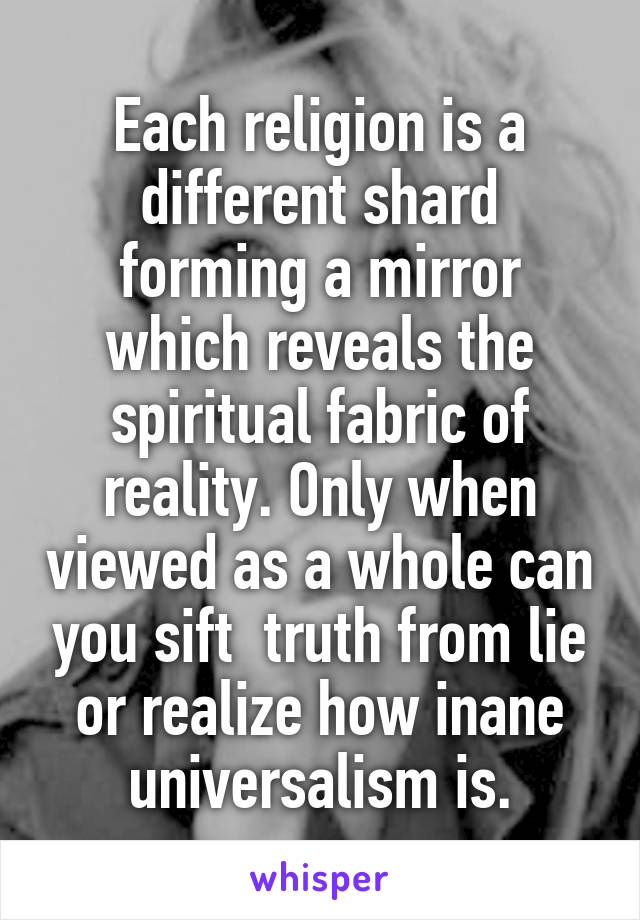 Each religion is a different shard forming a mirror which reveals the spiritual fabric of reality. Only when viewed as a whole can you sift  truth from lie or realize how inane universalism is.