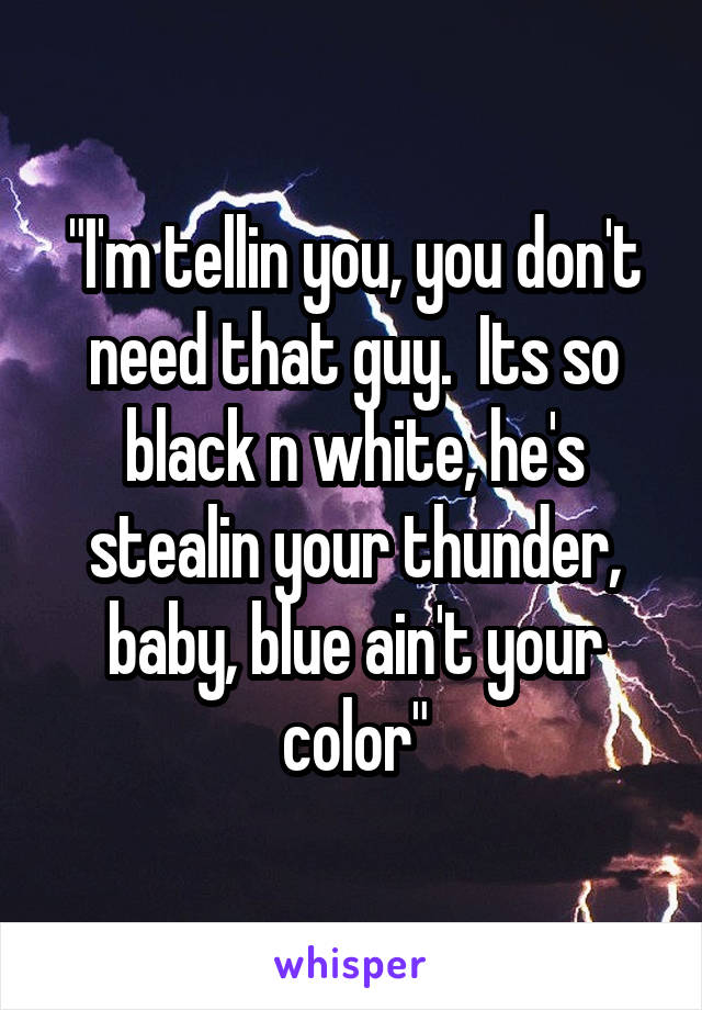 "I'm tellin you, you don't need that guy.  Its so black n white, he's stealin your thunder, baby, blue ain't your color"