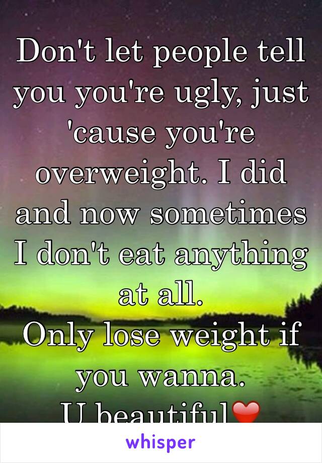 Don't let people tell you you're ugly, just 'cause you're overweight. I did and now sometimes I don't eat anything at all. 
Only lose weight if you wanna. 
U beautiful❤️